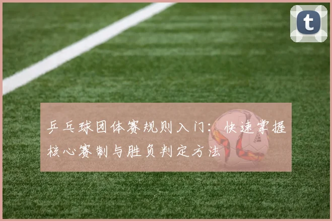 乒乓球团体赛规则入门:快速掌握核心赛制与胜负判定方法