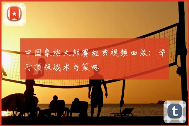 中国象棋大师赛经典视频回放：学习顶级战术与策略