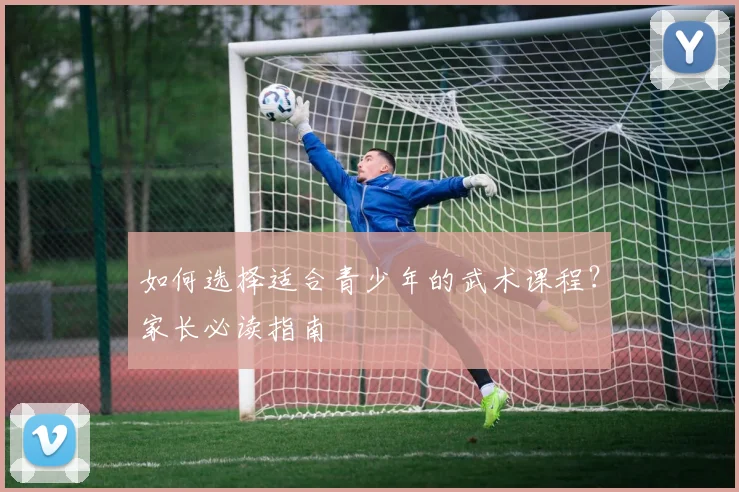 如何选择适合青少年的武术课程？家长必读指南