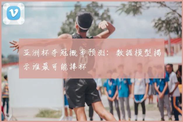 亚洲杯夺冠概率预测：数据模型揭示谁最可能捧杯