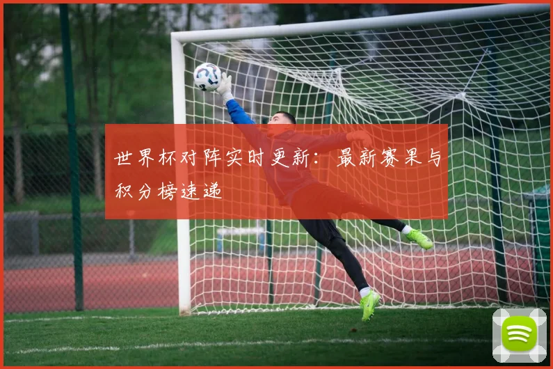 世界杯对阵实时更新：最新赛果与积分榜速递