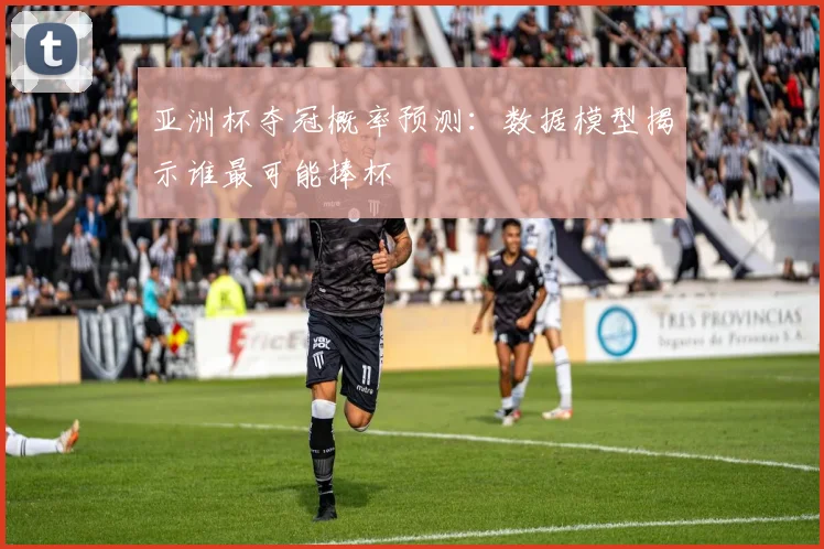 亚洲杯夺冠概率预测：数据模型揭示谁最可能捧杯