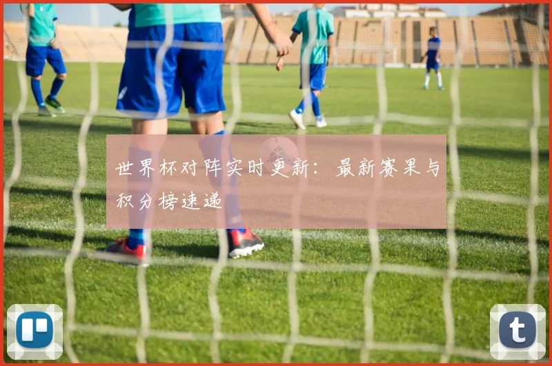 世界杯对阵实时更新：最新赛果与积分榜速递
