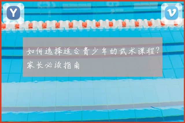 如何选择适合青少年的武术课程？家长必读指南